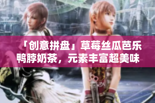 「创意拼盘」草莓丝瓜芭乐鸭脖奶茶，元素丰富超美味
