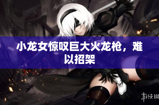小龙女惊叹巨大火龙枪，难以招架