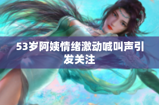 53岁阿姨情绪激动喊叫声引发关注
