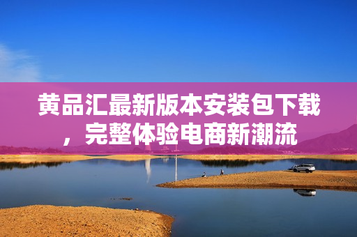 黄品汇最新版本安装包下载，完整体验电商新潮流