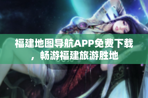 福建地图导航APP免费下载，畅游福建旅游胜地