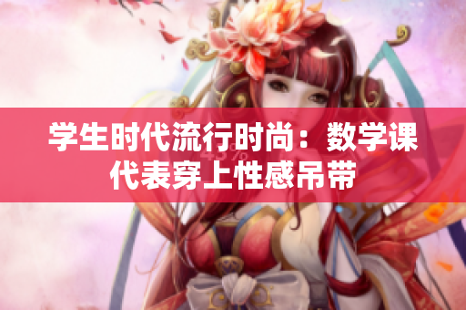 学生时代流行时尚：数学课代表穿上性感吊带