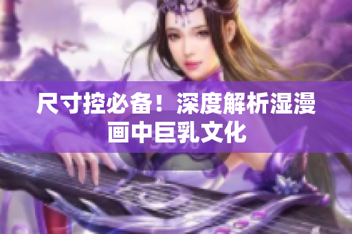 尺寸控必备！深度解析湿漫画中巨乳文化