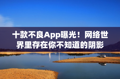 十款不良App曝光！网络世界里存在你不知道的阴影