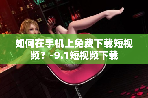 如何在手机上免费下载短视频？-9.1短视频下载
