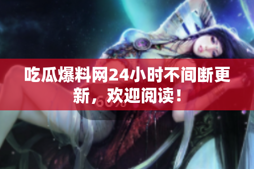 吃瓜爆料网24小时不间断更新，欢迎阅读！