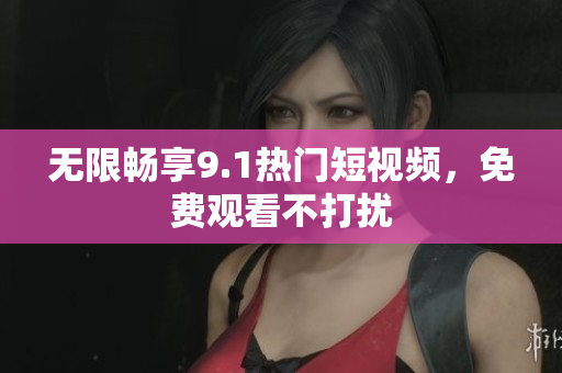 无限畅享9.1热门短视频，免费观看不打扰