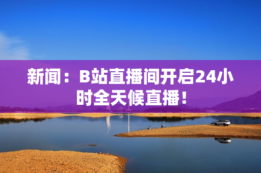 新闻：B站直播间开启24小时全天候直播！
