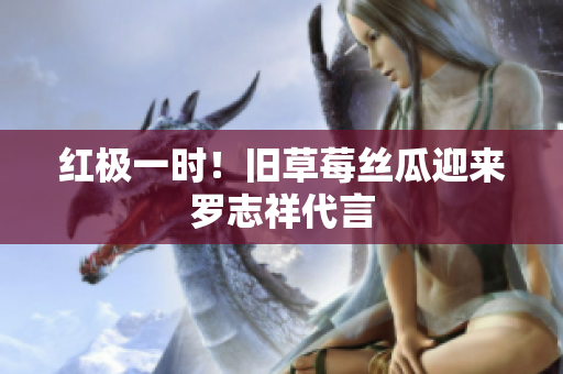 红极一时！旧草莓丝瓜迎来罗志祥代言
