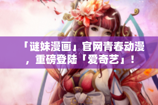 「谜妹漫画」官网青春动漫，重磅登陆「爱奇艺」！