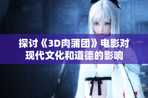 探讨《3D肉蒲团》电影对现代文化和道德的影响