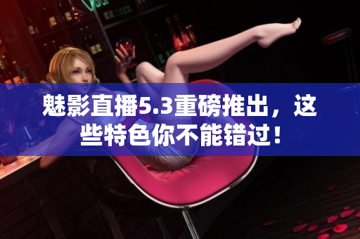 魅影直播5.3重磅推出，这些特色你不能错过！