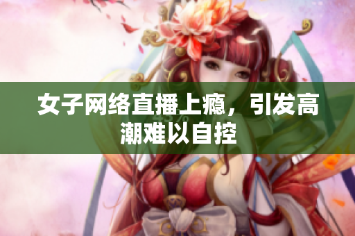 女子网络直播上瘾，引发高潮难以自控