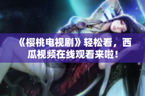 《樱桃电视剧》轻松看，西瓜视频在线观看来啦！
