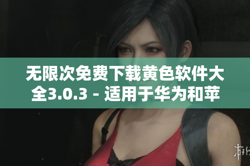无限次免费下载黄色软件大全3.0.3 - 适用于华为和苹果设备的最新版本！
