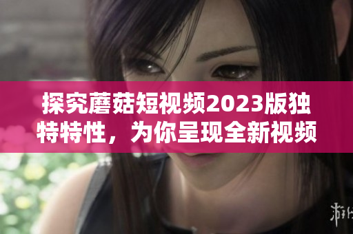 探究蘑菇短视频2023版独特特性，为你呈现全新视频体验