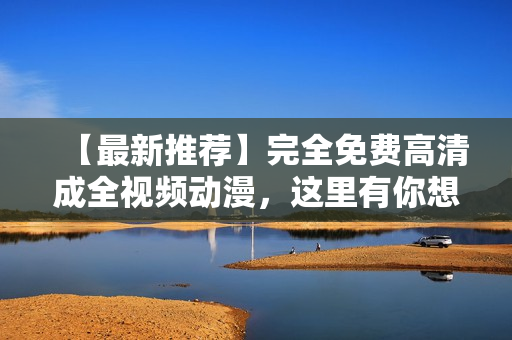【最新推荐】完全免费高清成全视频动漫，这里有你想看的！