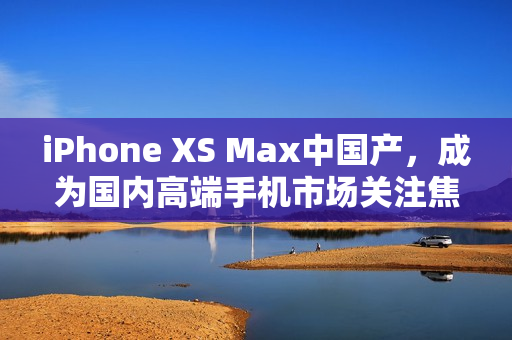 iPhone XS Max中国产，成为国内高端手机市场关注焦点