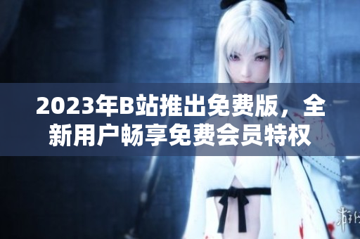2023年B站推出免费版，全新用户畅享免费会员特权