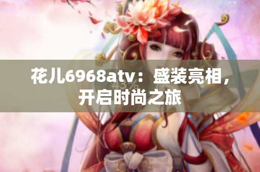 花儿6968atv：盛装亮相，开启时尚之旅
