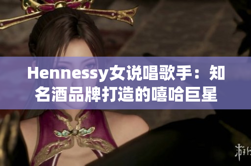 Hennessy女说唱歌手：知名酒品牌打造的嘻哈巨星