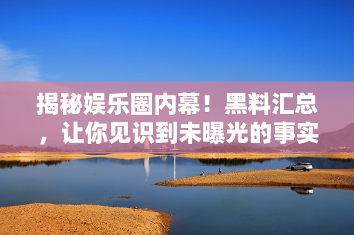 揭秘娱乐圈内幕！黑料汇总，让你见识到未曝光的事实