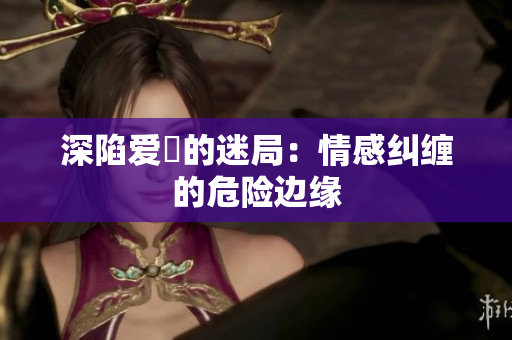 深陷爱慾的迷局：情感纠缠的危险边缘