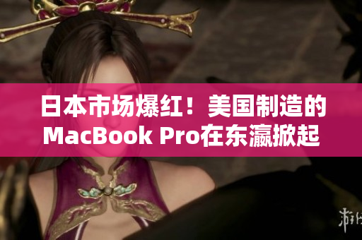 日本市场爆红！美国制造的MacBook Pro在东瀛掀起购买热潮