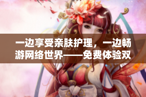 一边享受亲肤护理，一边畅游网络世界——免费体验双重体验