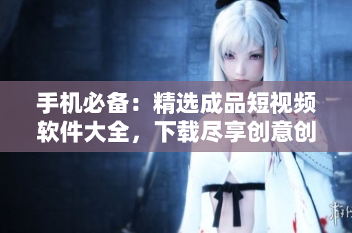 手机必备：精选成品短视频软件大全，下载尽享创意创新！