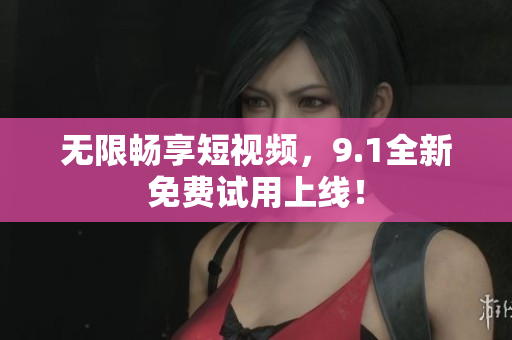 无限畅享短视频，9.1全新免费试用上线！