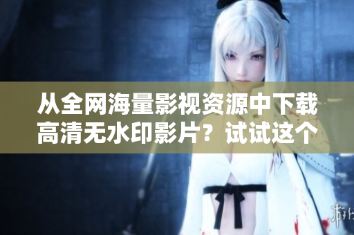 从全网海量影视资源中下载高清无水印影片？试试这个迅捷的方法！