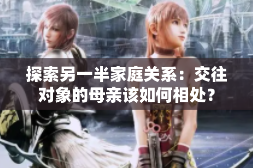 探索另一半家庭关系：交往对象的母亲该如何相处？