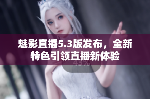 魅影直播5.3版发布，全新特色引领直播新体验