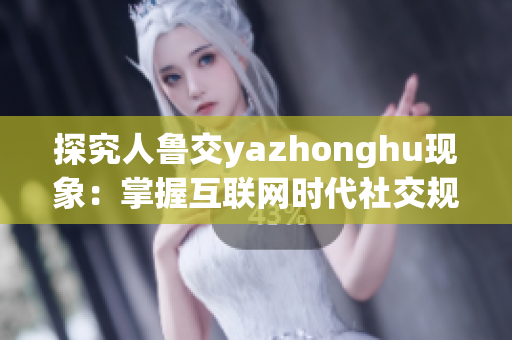 探究人鲁交yazhonghu现象：掌握互联网时代社交规则