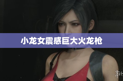 小龙女震感巨大火龙枪
