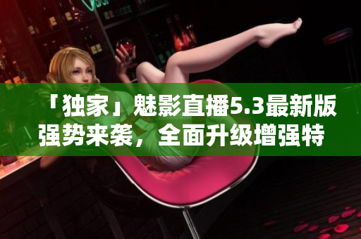 「独家」魅影直播5.3最新版强势来袭，全面升级增强特色功能