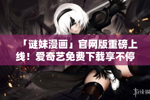 「谜妹漫画」官网版重磅上线！爱奇艺免费下载享不停