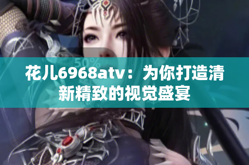 花儿6968atv：为你打造清新精致的视觉盛宴