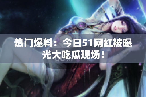 热门爆料：今日51网红被曝光大吃瓜现场！