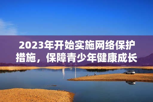 2023年开始实施网络保护措施，保障青少年健康成长
