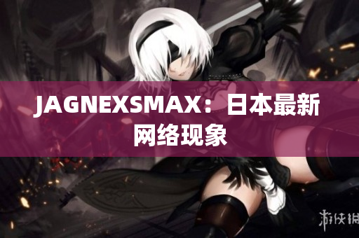 JAGNEXSMAX：日本最新网络现象