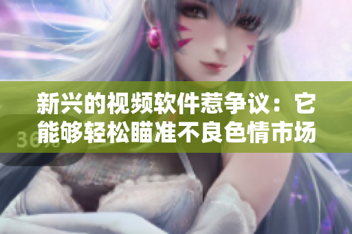 新兴的视频软件惹争议：它能够轻松瞄准不良色情市场！