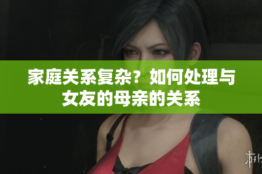 家庭关系复杂？如何处理与女友的母亲的关系