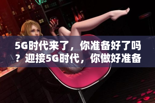 5G时代来了，你准备好了吗？迎接5G时代，你做好准备了吗？