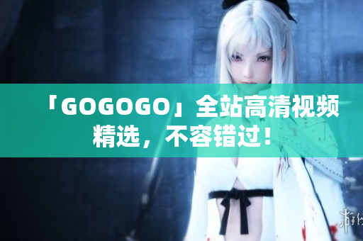 「GOGOGO」全站高清视频精选，不容错过！