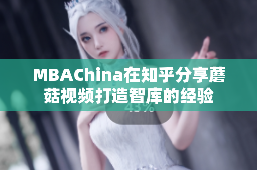 MBAChina在知乎分享蘑菇视频打造智库的经验
