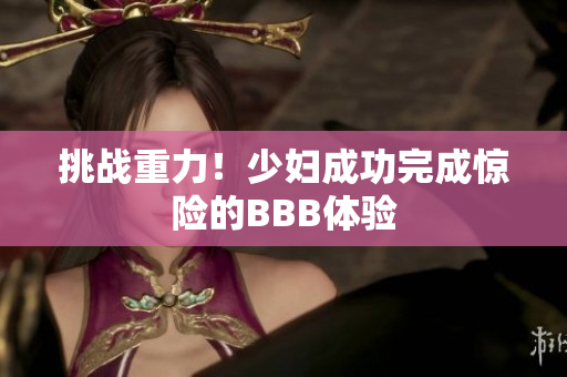 挑战重力！少妇成功完成惊险的BBB体验