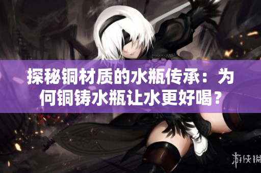 探秘铜材质的水瓶传承：为何铜铸水瓶让水更好喝？