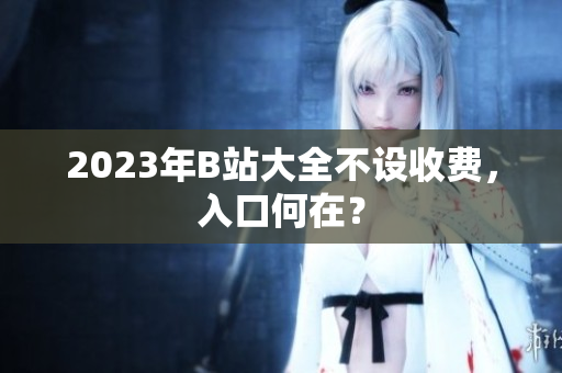 2023年B站大全不设收费，入口何在？